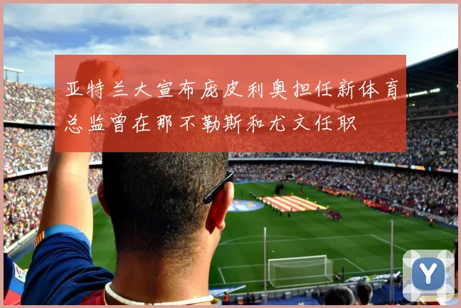 亚特兰大宣布庞皮利奥担任新体育总监曾在那不勒斯和尤文任职