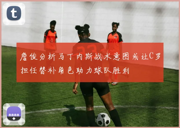 詹俊分析马丁内斯战术意图或让C罗担任替补角色助力球队胜利