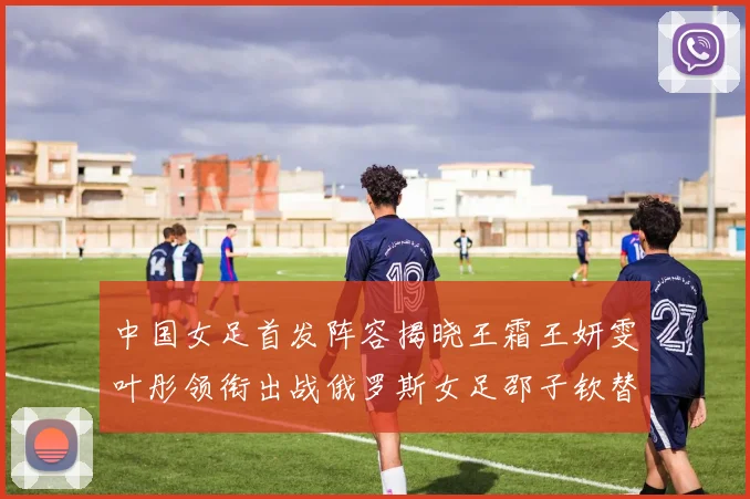 中国女足首发阵容揭晓王霜王妍雯叶彤领衔出战俄罗斯女足邵子钦替补待命