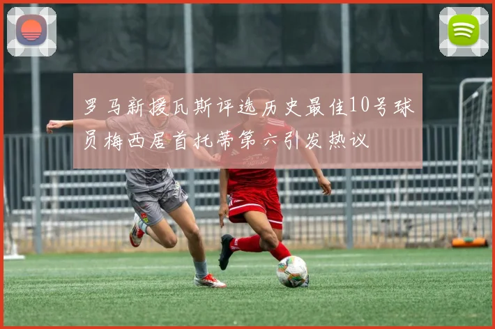 罗马新援瓦斯评选历史最佳10号球员梅西居首托蒂第六引发热议