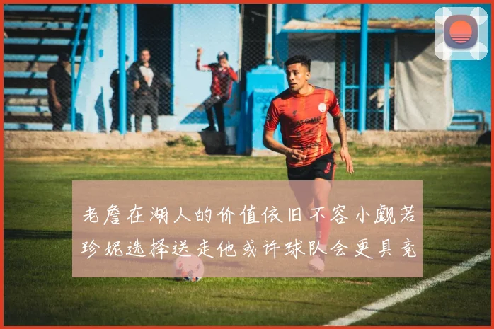 老詹在湖人的价值依旧不容小觑若珍妮选择送走他或许球队会更具竞争力