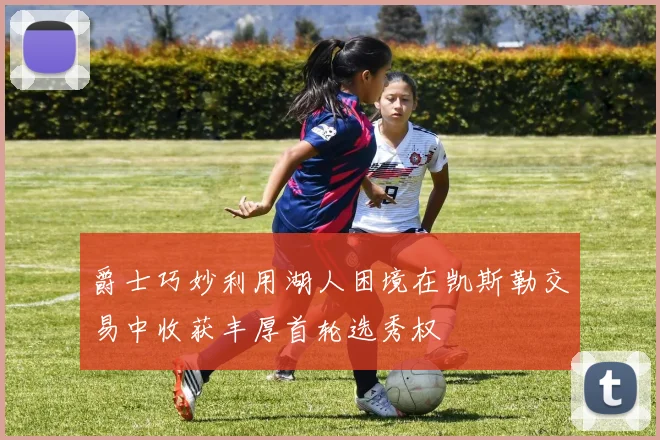 爵士巧妙利用湖人困境在凯斯勒交易中收获丰厚首轮选秀权