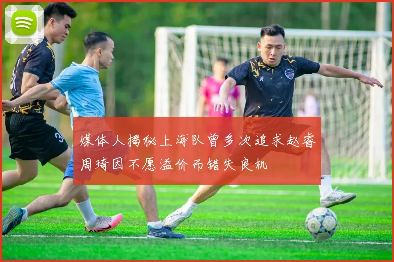 媒体人揭秘上海队曾多次追求赵睿周琦因不愿溢价而错失良机