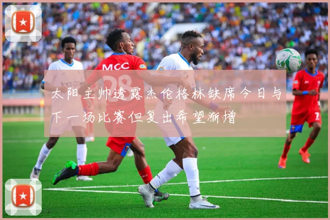太阳主帅透露杰伦格林缺席今日与下一场比赛但复出希望渐增