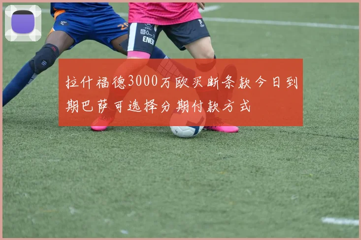 拉什福德3000万欧买断条款今日到期巴萨可选择分期付款方式