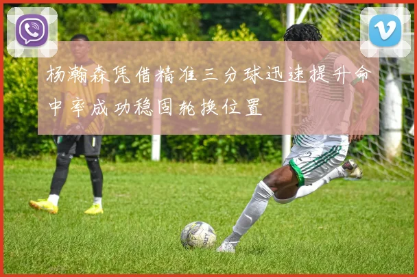 杨瀚森凭借精准三分球迅速提升命中率成功稳固轮换位置