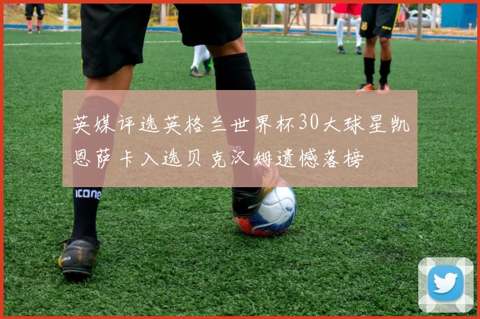 英媒评选英格兰世界杯30大球星凯恩萨卡入选贝克汉姆遗憾落榜