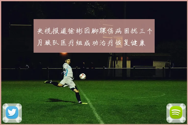 央视报道徐彬因脚踝伤病困扰三个月狼队医疗组成功治疗恢复健康