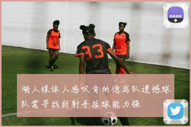 湖人媒体人感叹肯纳德离队遗憾球队需寻找新射手接球能力强