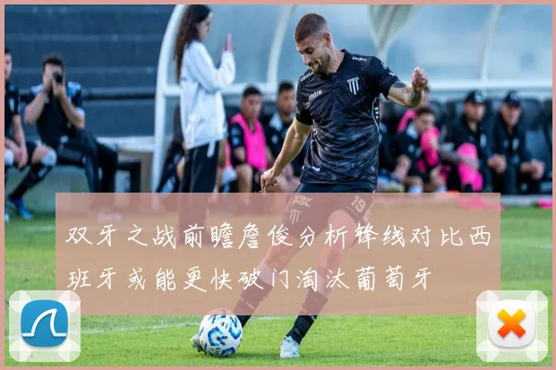 双牙之战前瞻詹俊分析锋线对比西班牙或能更快破门淘汰葡萄牙