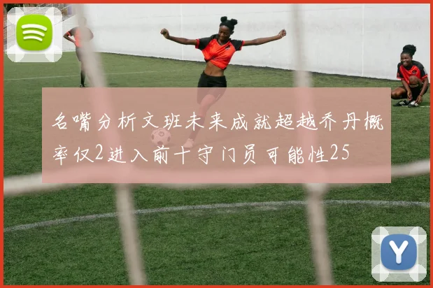 名嘴分析文班未来成就超越乔丹概率仅2进入前十守门员可能性25