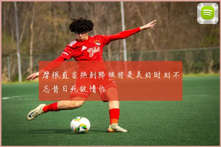 摩根直言热刺降级将是美好时刻不忘昔日死敌情仇