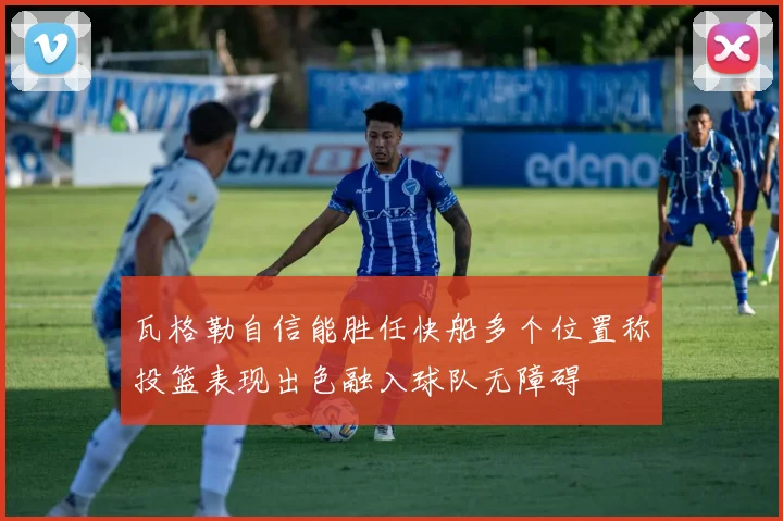 瓦格勒自信能胜任快船多个位置称投篮表现出色融入球队无障碍