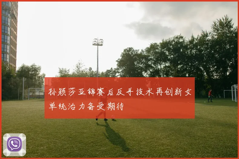 孙颖莎亚锦赛后反手技术再创新女单统治力备受期待