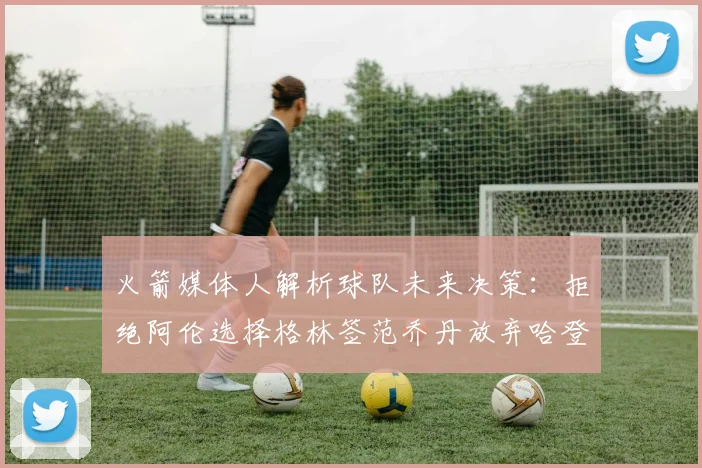 火箭媒体人解析球队未来决策：拒绝阿伦选择格林签范乔丹放弃哈登