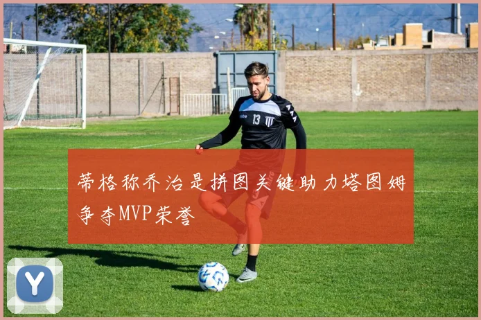 蒂格称乔治是拼图关键助力塔图姆争夺MVP荣誉