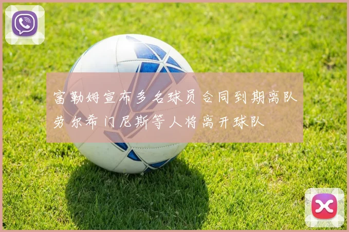 富勒姆宣布多名球员合同到期离队劳尔希门尼斯等人将离开球队