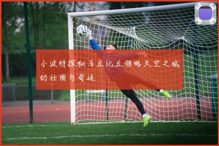 小波特探秘马丘比丘领略天空之城的壮丽与奇迹