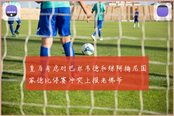 皇马考虑对巴尔韦德和琼阿梅尼国家德比停赛冲突上报老佛爷
