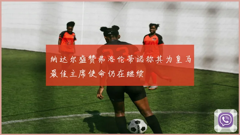 纳达尔盛赞弗洛伦蒂诺称其为皇马最佳主席使命仍在继续