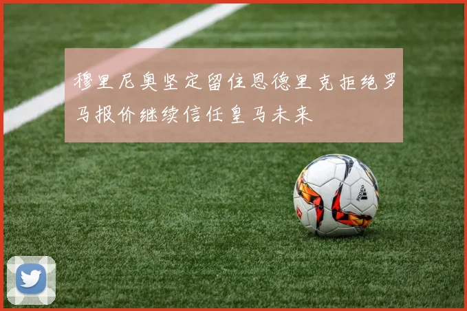 穆里尼奥坚定留住恩德里克拒绝罗马报价继续信任皇马未来