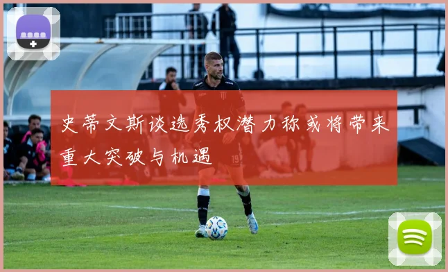 史蒂文斯谈选秀权潜力称或将带来重大突破与机遇