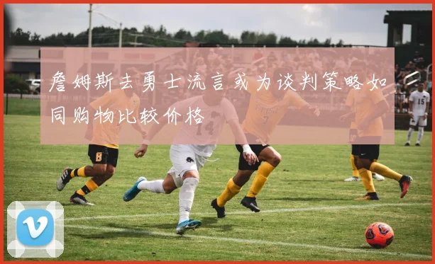 詹姆斯去勇士流言或为谈判策略如同购物比较价格