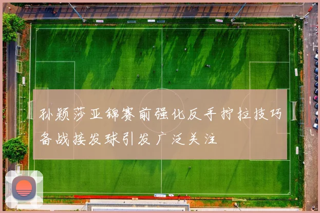 孙颖莎亚锦赛前强化反手拧拉技巧备战接发球引发广泛关注
