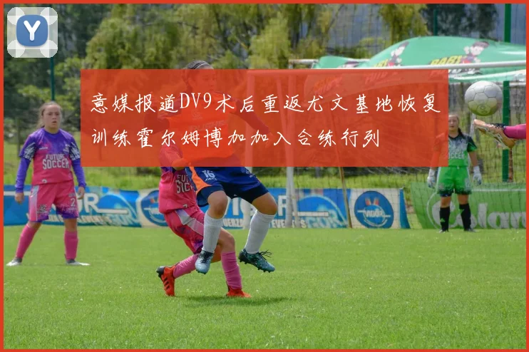 意媒报道DV9术后重返尤文基地恢复训练霍尔姆博加加入合练行列