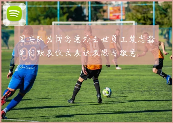 国安队为悼念意外去世员工裴志淼举行默哀仪式表达哀思与敬意