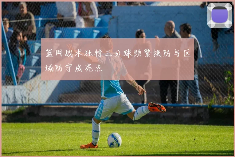 篮网战术独特三分球频繁换防与区域防守成亮点
