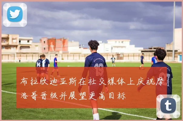布拉欣迪亚斯在社交媒体上庆祝摩洛哥晋级并展望更高目标