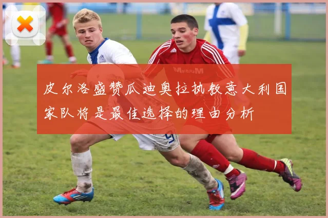 皮尔洛盛赞瓜迪奥拉执教意大利国家队将是最佳选择的理由分析