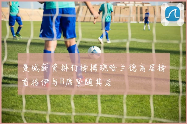 曼城薪资排行榜揭晓哈兰德高居榜首格伊与B席紧随其后